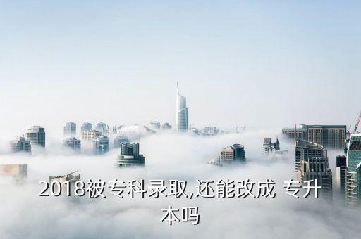 2018被專科錄取,還能改成 專升本嗎