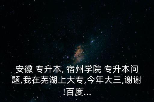 安徽 專升本, 宿州學院 專升本問題,我在蕪湖上大專,今年大三,謝謝!百度...