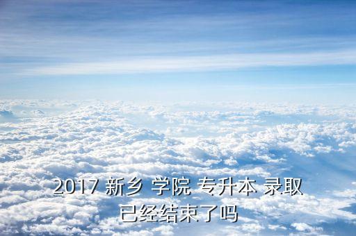 2017 新鄉(xiāng) 學院 專升本 錄取已經結束了嗎