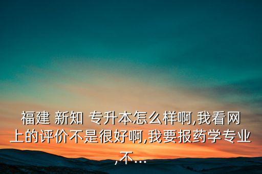 福建 新知 專升本怎么樣啊,我看網(wǎng)上的評(píng)價(jià)不是很好啊,我要報(bào)藥學(xué)專業(yè),不...