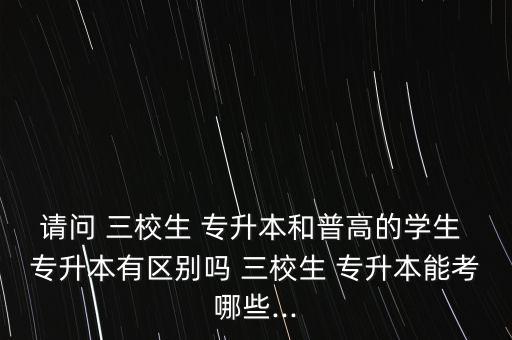 請(qǐng)問 三校生 專升本和普高的學(xué)生 專升本有區(qū)別嗎 三校生 專升本能考哪些...