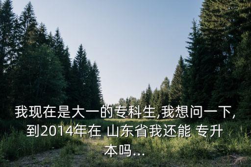 我現(xiàn)在是大一的專科生,我想問一下,到2014年在 山東省我還能 專升本嗎...