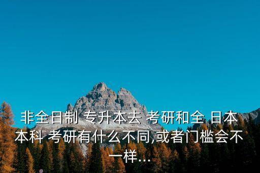 非全日制 專升本去 考研和全 日本本科 考研有什么不同,或者門檻會不一樣...