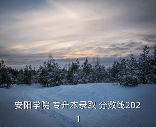 安陽學(xué)院 專升本錄取 分?jǐn)?shù)線2021