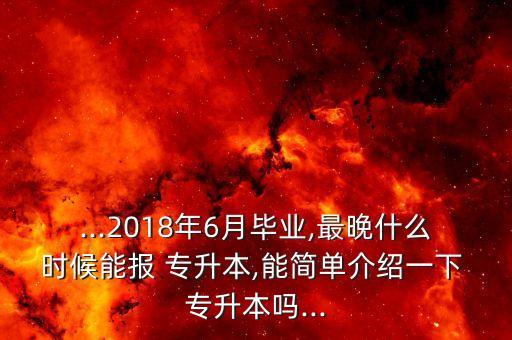 ...2018年6月畢業(yè),最晚什么時候能報(bào) 專升本,能簡單介紹一下 專升本嗎...