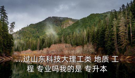 ...過山東科技大理工類 地質(zhì) 工程 專業(yè)嗎我的是 專升本