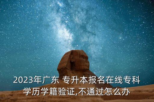 2023年廣東 專升本報名在線?？茖W(xué)歷學(xué)籍驗證,不通過怎么辦