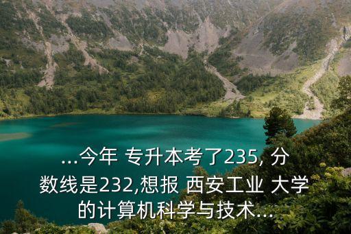 ...今年 專升本考了235, 分?jǐn)?shù)線是232,想報 西安工業(yè) 大學(xué)的計算機科學(xué)與技術(shù)...