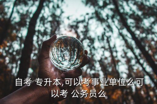  自考 專升本,可以考事業(yè)單位么可以考 公務(wù)員么