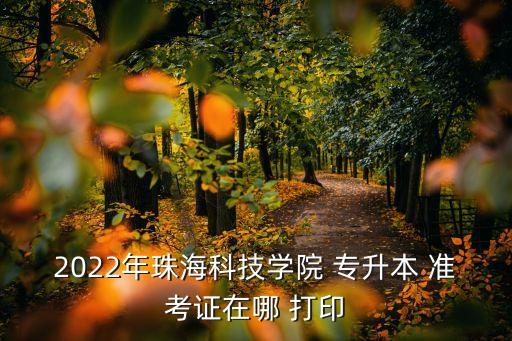 2022年珠?？萍紝W(xué)院 專(zhuān)升本 準(zhǔn)考證在哪 打印