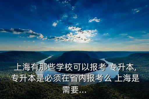  上海有那些學?？梢詧罂?專升本, 專升本是必須在省內(nèi)報考么 上海是需要...