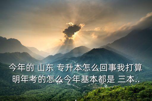 今年的 山東 專升本怎么回事我打算明年考的怎么今年基本都是 三本...