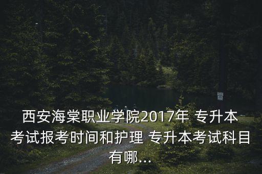 西安海棠職業(yè)學(xué)院2017年 專升本考試報(bào)考時(shí)間和護(hù)理 專升本考試科目有哪...