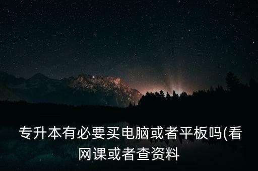  專升本有必要買電腦或者平板嗎(看網(wǎng)課或者查資料