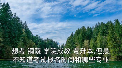 想考 銅陵 學院成教 專升本,但是不知道考試報名時間和哪些專業(yè)