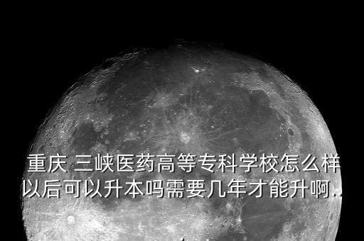  重慶 三峽醫(yī)藥高等專科學(xué)校怎么樣以后可以升本嗎需要幾年才能升啊...