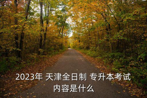 2023年 天津全日制 專升本考試內(nèi)容是什么