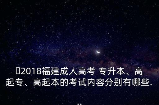 ?2018福建成人高考 專升本、高起專、高起本的考試內(nèi)容分別有哪些...