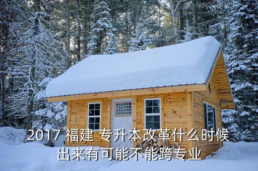 2017 福建 專升本改革什么時(shí)候出來(lái)有可能不能跨專業(yè)