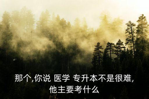 那個,你說 醫(yī)學(xué) 專升本不是很難,他主要考什么