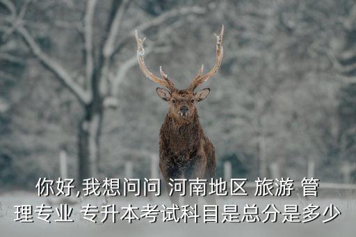 你好,我想問問 河南地區(qū) 旅游 管理專業(yè) 專升本考試科目是總分是多少