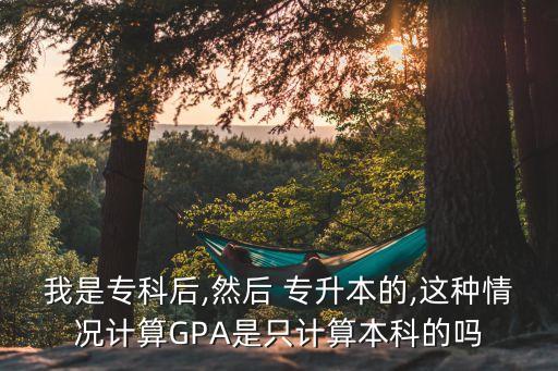 我是專科后,然后 專升本的,這種情況計算GPA是只計算本科的嗎