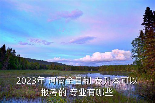 2023年 河南全日制 專升本可以報(bào)考的 專業(yè)有哪些