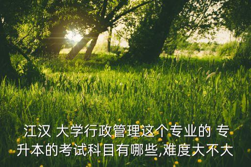  江漢 大學(xué)行政管理這個專業(yè)的 專升本的考試科目有哪些,難度大不大