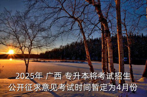 2025年 廣西 專升本將考試招生公開征求意見考試時間暫定為4月份