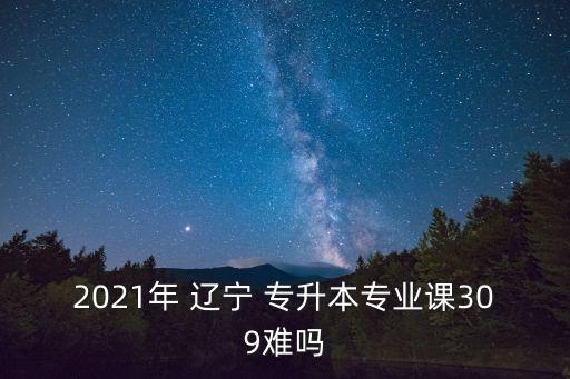 2021年 遼寧 專升本專業(yè)課309難嗎