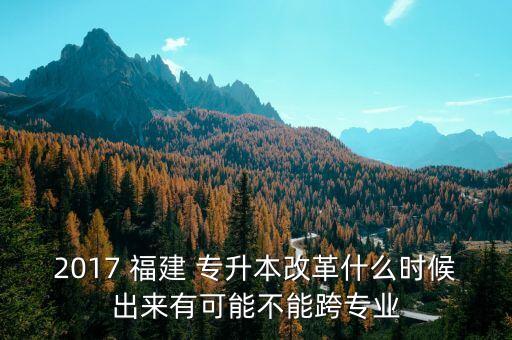 2017 福建 專升本改革什么時候出來有可能不能跨專業(yè)