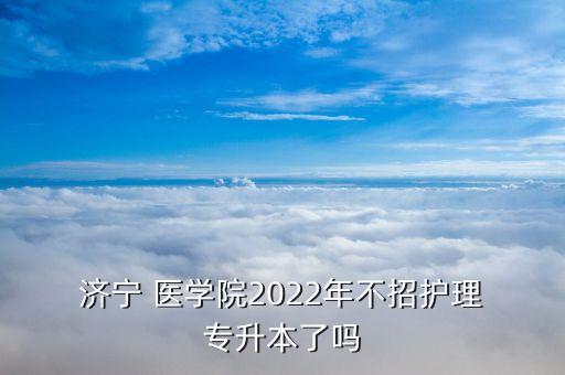  濟(jì)寧 醫(yī)學(xué)院2022年不招護(hù)理 專升本了嗎