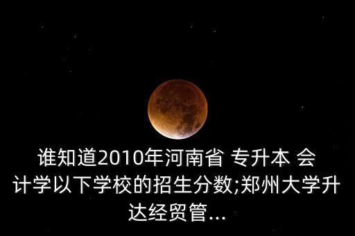 誰知道2010年河南省 專升本 會(huì)計(jì)學(xué)以下學(xué)校的招生分?jǐn)?shù);鄭州大學(xué)升達(dá)經(jīng)貿(mào)管...