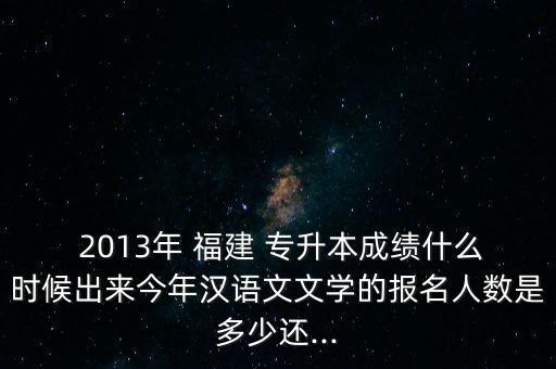  2013年 福建 專升本成績什么時(shí)候出來今年漢語文文學(xué)的報(bào)名人數(shù)是多少還...