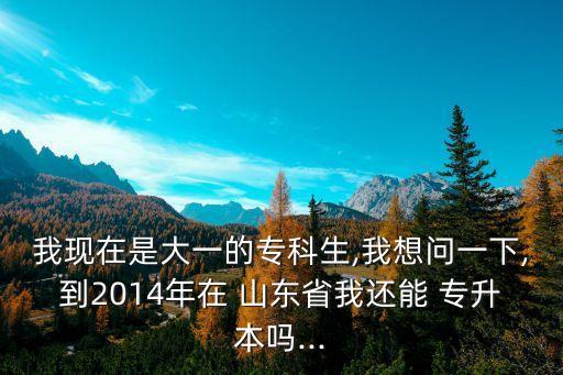 我現(xiàn)在是大一的?？粕?我想問一下,到2014年在 山東省我還能 專升本嗎...