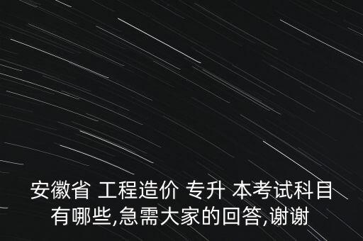 安徽省 工程造價(jià) 專升 本考試科目有哪些,急需大家的回答,謝謝