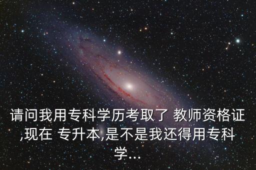 請(qǐng)問我用?？茖W(xué)歷考取了 教師資格證,現(xiàn)在 專升本,是不是我還得用?？茖W(xué)...