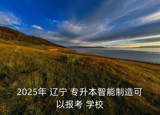 2025年 遼寧 專升本智能制造可以報考 學(xué)校