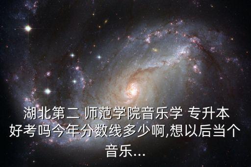  湖北第二 師范學院音樂學 專升本好考嗎今年分數(shù)線多少啊,想以后當個音樂...