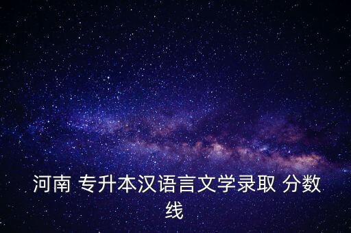  河南 專升本漢語言文學(xué)錄取 分?jǐn)?shù)線