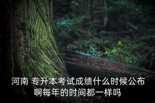  河南 專升本考試成績什么時候公布啊每年的時間都一樣嗎