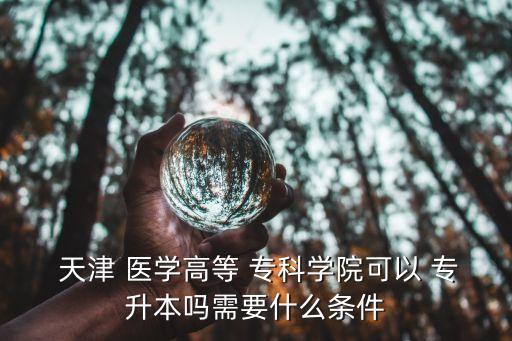  天津 醫(yī)學高等 ?？茖W院可以 專升本嗎需要什么條件