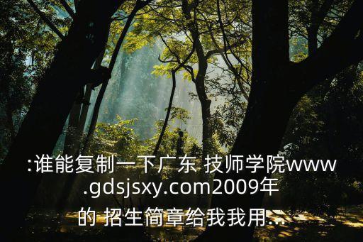 :誰(shuí)能復(fù)制一下廣東 技師學(xué)院www.gdsjsxy.com2009年的 招生簡(jiǎn)章給我我用...