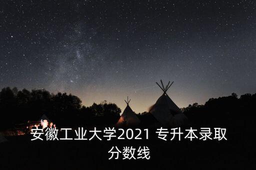  安徽工業(yè)大學2021 專升本錄取 分數(shù)線