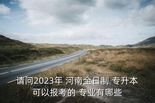 請(qǐng)問(wèn)2023年 河南全日制 專升本可以報(bào)考的 專業(yè)有哪些