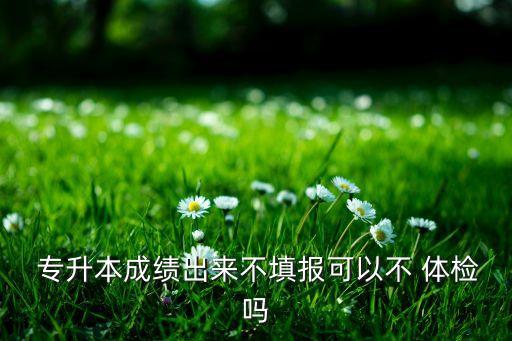  專升本成績(jī)出來不填報(bào)可以不 體檢嗎