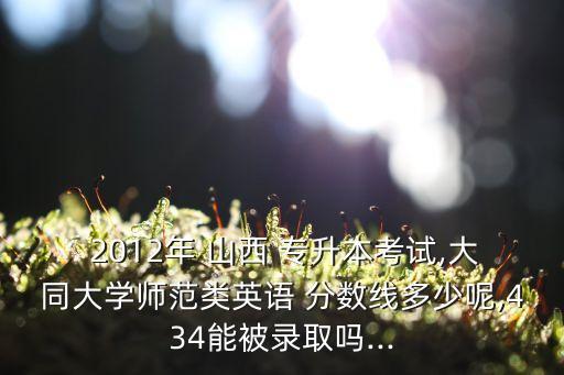  2012年 山西 專升本考試,大同大學師范類英語 分數(shù)線多少呢,434能被錄取嗎...