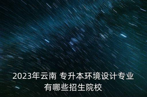 2023年云南 專升本環(huán)境設(shè)計專業(yè)有哪些招生院校