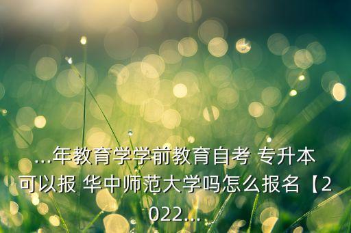 ...年教育學學前教育自考 專升本可以報 華中師范大學嗎怎么報名【2022...