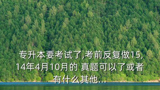  專升本要考試了,考前反復做15,14年4月10月的 真題可以了或者有什么其他...